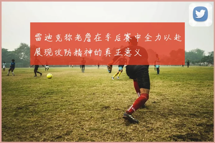 雷迪克称老詹在季后赛中全力以赴展现攻防精神的真正意义