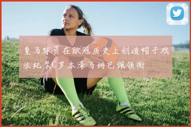 皇马球员在欧冠历史上创造帽子戏法纪录C罗本泽马姆巴佩领衔