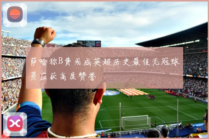 萨哈称B费或成英超历史最佳无冠球员应获高度赞誉
