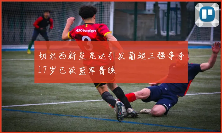 切尔西新星昆达引发葡超三强争夺17岁已获蓝军青睐