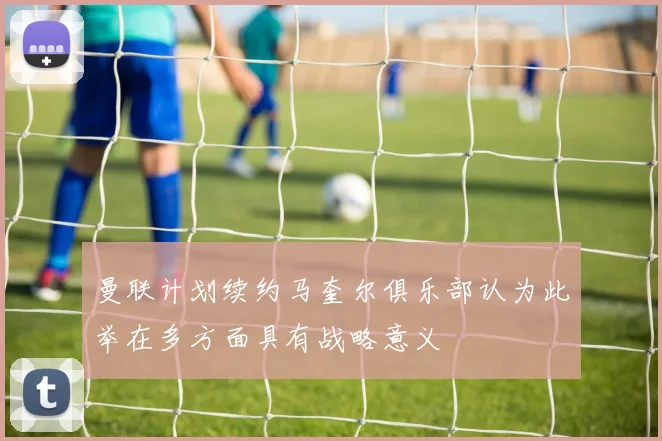 曼联计划续约马奎尔俱乐部认为此举在多方面具有战略意义