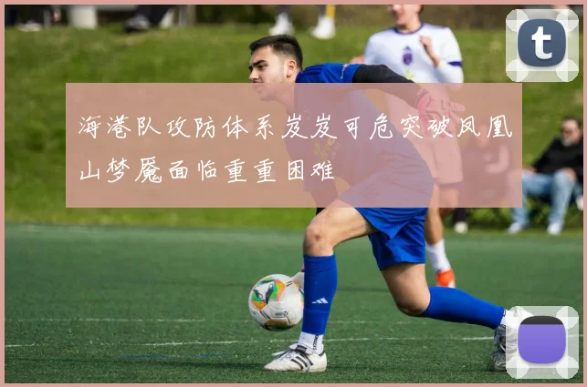 海港队攻防体系岌岌可危突破凤凰山梦魇面临重重困难