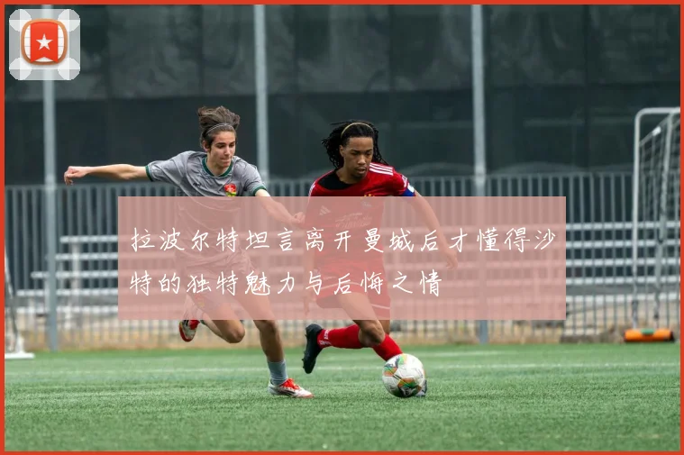 拉波尔特坦言离开曼城后才懂得沙特的独特魅力与后悔之情