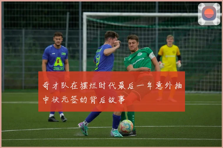 奇才队在摆烂时代最后一年意外抽中状元签的背后故事