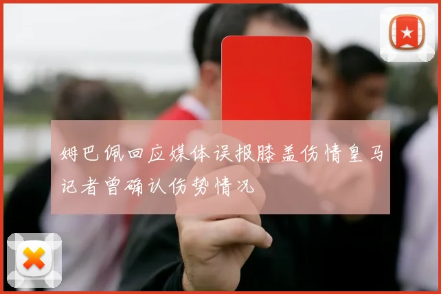 姆巴佩回应媒体误报膝盖伤情皇马记者曾确认伤势情况