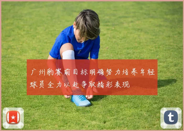 广州豹赛前目标明确努力培养年轻球员全力以赴争取精彩表现