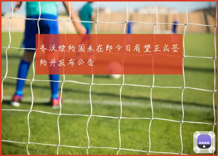 齐沃续约国米在即今日有望正式签约并发布公告
