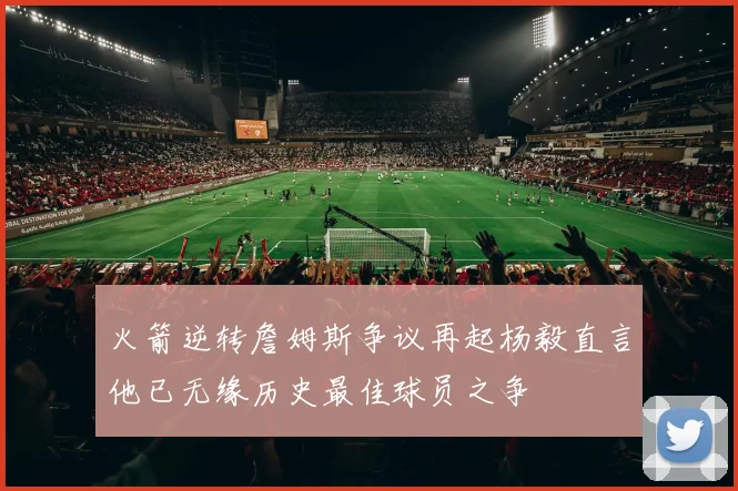 火箭逆转詹姆斯争议再起杨毅直言他已无缘历史最佳球员之争