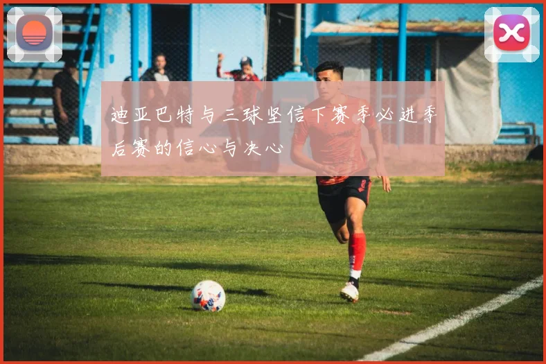 迪亚巴特与三球坚信下赛季必进季后赛的信心与决心