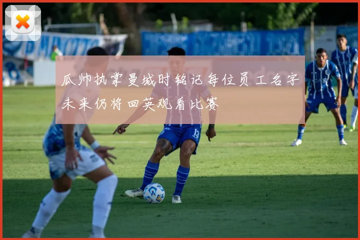 瓜帅执掌曼城时铭记每位员工名字未来仍将回英观看比赛