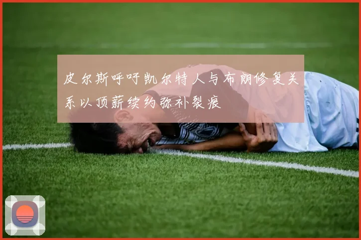 皮尔斯呼吁凯尔特人与布朗修复关系以顶薪续约弥补裂痕
